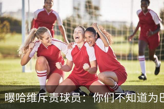 曝哈维斥责球员：你们不知道为巴萨踢球意味着什么